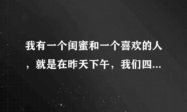 我有一个闺蜜和一个喜欢的人，就是在昨天下午，我们四人在玩，玩着玩着，闺蜜把我推到了我喜欢的那个人的