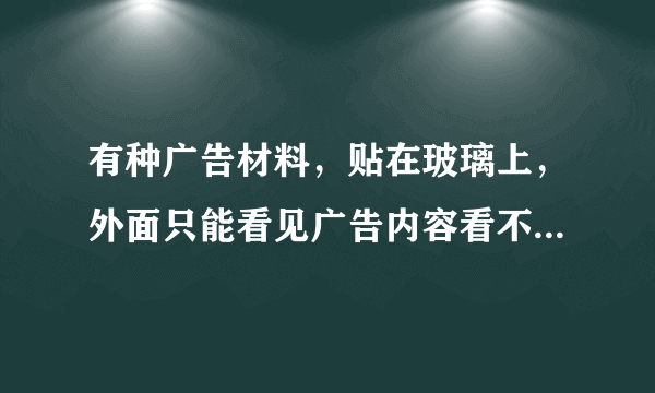 有种广告材料，贴在玻璃上，外面只能看见广告内容看不见里面，里面却看得见外面，那个叫什么材料啊？