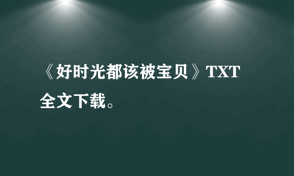 《好时光都该被宝贝》TXT 全文下载。