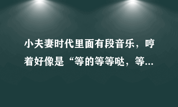 小夫妻时代里面有段音乐，哼着好像是“等的等等哒，等的等等哒哒……”，这个是什么歌曲啊？