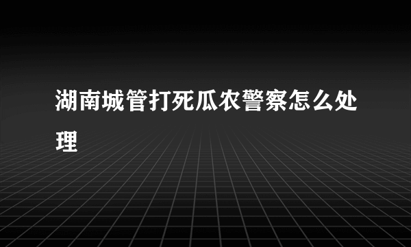 湖南城管打死瓜农警察怎么处理