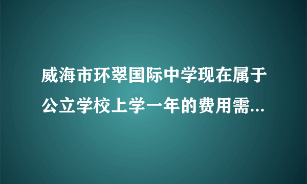 威海市环翠国际中学现在属于公立学校上学一年的费用需要花费吗