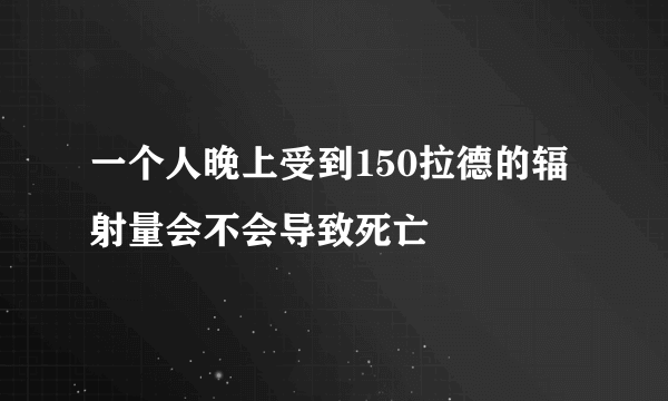 一个人晚上受到150拉德的辐射量会不会导致死亡