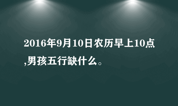 2016年9月10日农历早上10点,男孩五行缺什么。