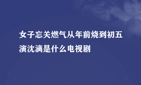 女子忘关燃气从年前烧到初五演沈漓是什么电视剧