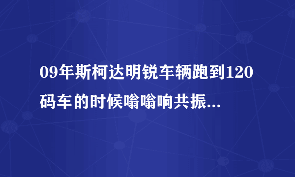 09年斯柯达明锐车辆跑到120码车的时候嗡嗡响共振是什么原因斯柯达论坛？