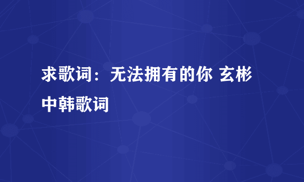 求歌词：无法拥有的你 玄彬 中韩歌词