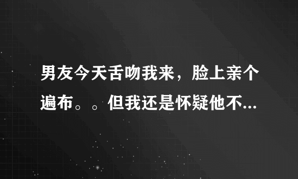 男友今天舌吻我来，脸上亲个遍布。。但我还是怀疑他不是真心的，，，这样能证明么？烦躁