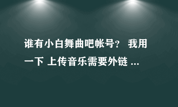 谁有小白舞曲吧帐号？ 我用一下 上传音乐需要外链 或者帮我也行 最近注册不了或者帮我注册