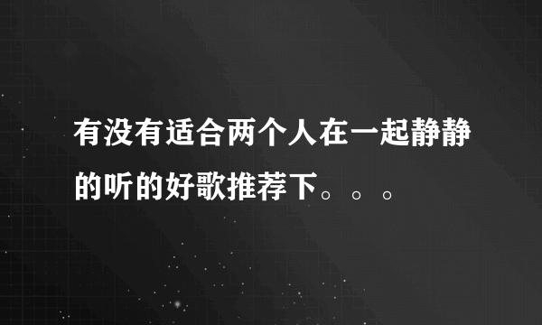 有没有适合两个人在一起静静的听的好歌推荐下。。。