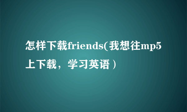 怎样下载friends(我想往mp5上下载，学习英语）