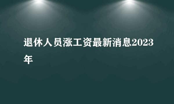 退休人员涨工资最新消息2023年