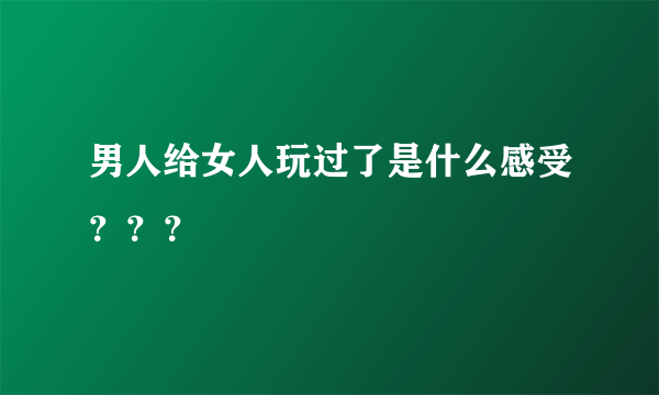 男人给女人玩过了是什么感受？？？