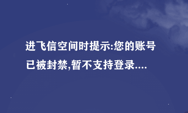 进飞信空间时提示:您的账号已被封禁,暂不支持登录.是什么原因呀？？怎么解决？？