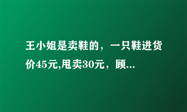 王小姐是卖鞋的，一只鞋进货价45元,甩卖30元，顾客来买双鞋给了张100元，王小姐没零