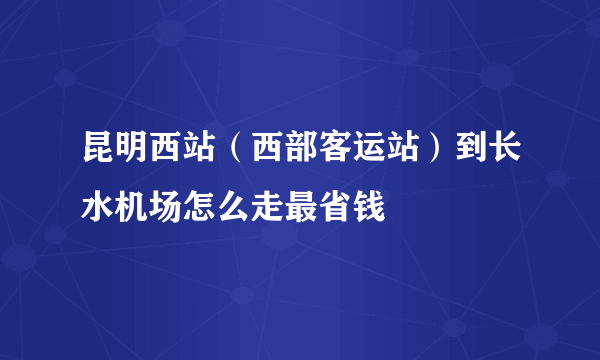 昆明西站（西部客运站）到长水机场怎么走最省钱