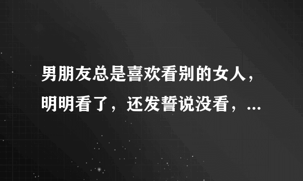 男朋友总是喜欢看别的女人，明明看了，还发誓说没看，他什么意思、我长的也挺漂亮的呀！别人就那么好吗