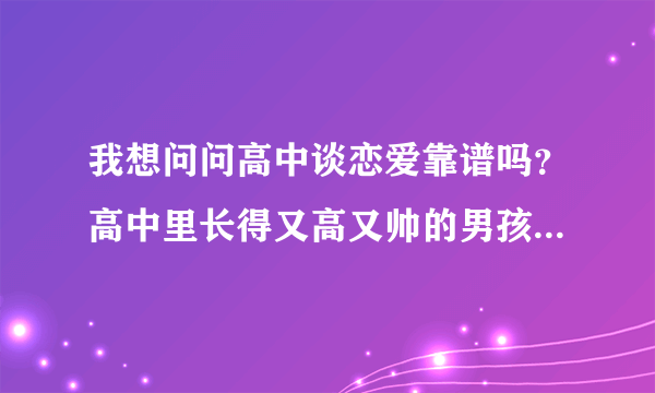 我想问问高中谈恋爱靠谱吗？高中里长得又高又帅的男孩子是不是大都花心啊？两个问题都要回答，谢谢~