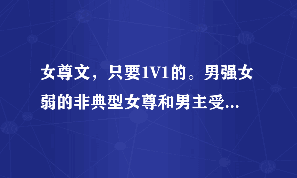 女尊文，只要1V1的。男强女弱的非典型女尊和男主受虐爱女主的男主腹黑的也可以。。。但是只要1V1啊，