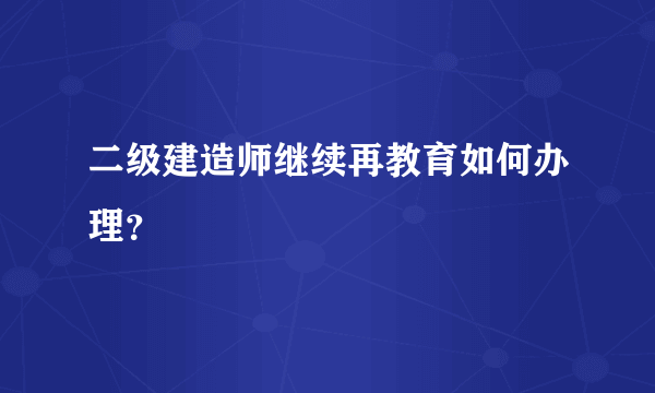 二级建造师继续再教育如何办理？