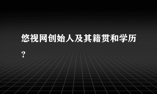 悠视网创始人及其籍贯和学历？