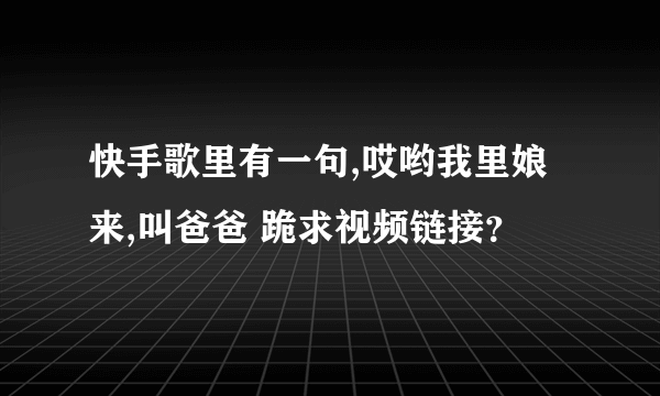 快手歌里有一句,哎哟我里娘来,叫爸爸 跪求视频链接？