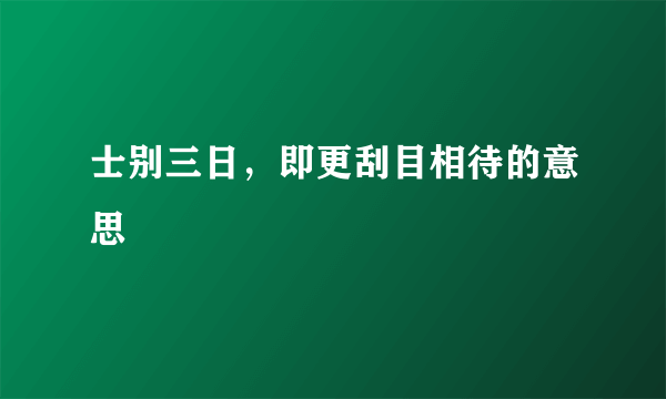 士别三日，即更刮目相待的意思