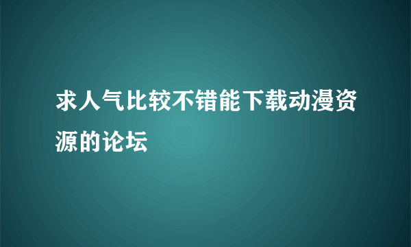 求人气比较不错能下载动漫资源的论坛