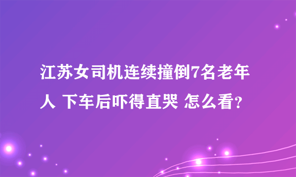 江苏女司机连续撞倒7名老年人 下车后吓得直哭 怎么看？