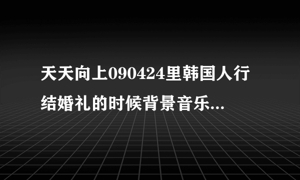 天天向上090424里韩国人行结婚礼的时候背景音乐是什么？