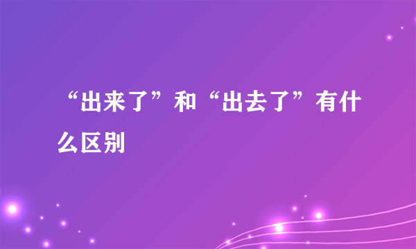 “出来了”和“出去了”有什么区别