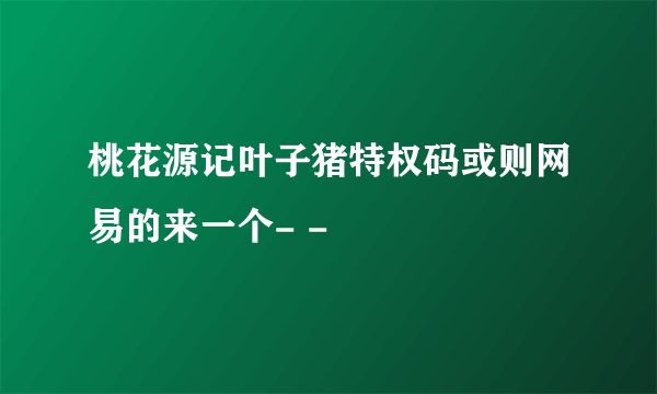 桃花源记叶子猪特权码或则网易的来一个- -