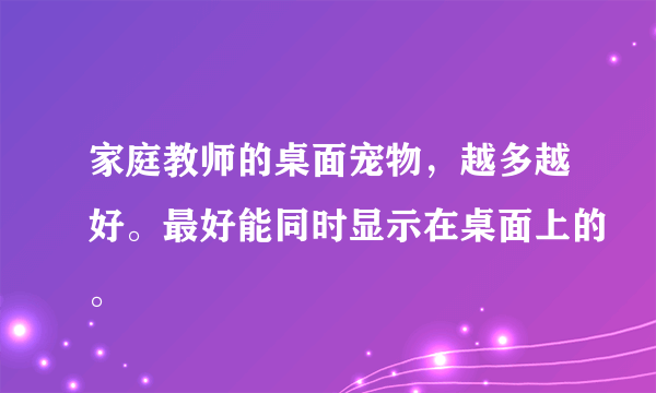 家庭教师的桌面宠物，越多越好。最好能同时显示在桌面上的。