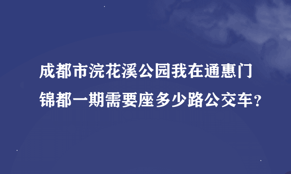 成都市浣花溪公园我在通惠门锦都一期需要座多少路公交车？