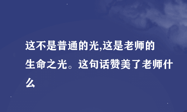 这不是普通的光,这是老师的生命之光。这句话赞美了老师什么