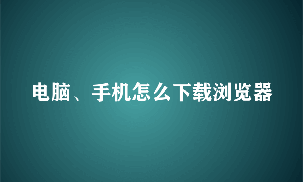 电脑、手机怎么下载浏览器