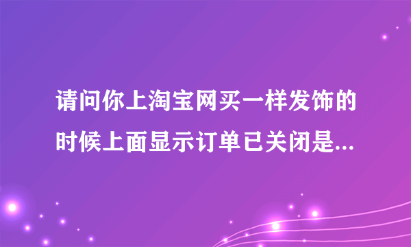 请问你上淘宝网买一样发饰的时候上面显示订单已关闭是怎么回事