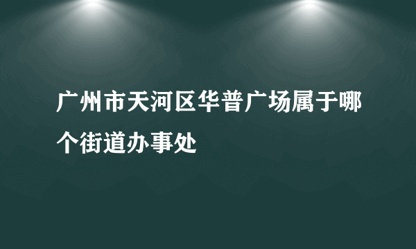 广州市天河区华普广场属于哪个街道办事处