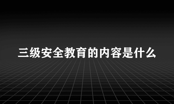 三级安全教育的内容是什么