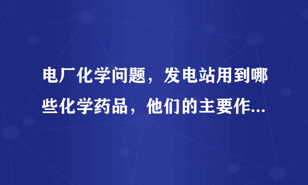 电厂化学问题，发电站用到哪些化学药品，他们的主要作用是什么？