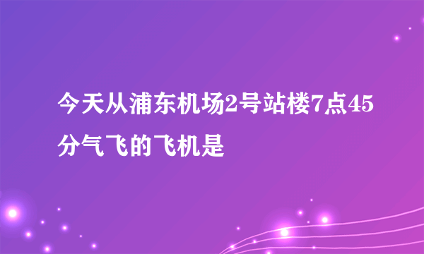 今天从浦东机场2号站楼7点45分气飞的飞机是