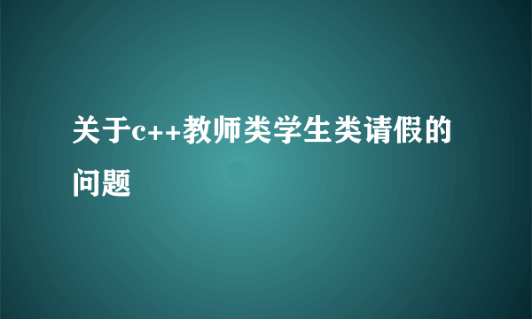 关于c++教师类学生类请假的问题