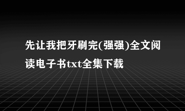 先让我把牙刷完(强强)全文阅读电子书txt全集下载