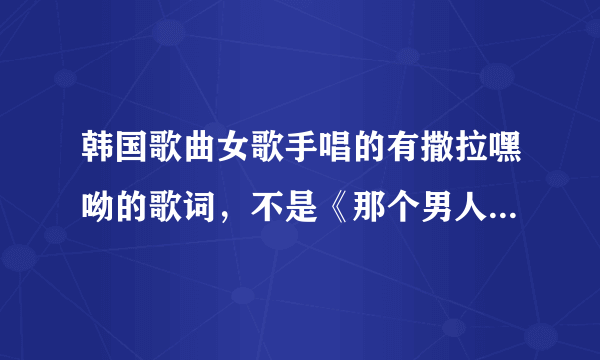 韩国歌曲女歌手唱的有撒拉嘿呦的歌词，不是《那个男人的谎言》的一首歌，不记得歌名了。