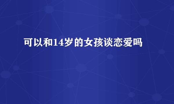 可以和14岁的女孩谈恋爱吗