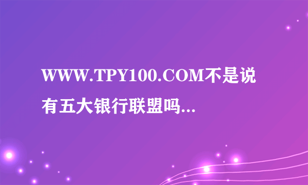 WWW.TPY100.COM不是说有五大银行联盟吗？怎么样可以证明？