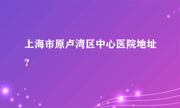 上海市原卢湾区中心医院地址？