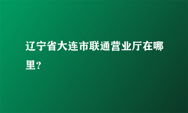 辽宁省大连市联通营业厅在哪里？