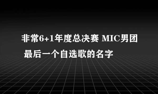 非常6+1年度总决赛 MIC男团 最后一个自选歌的名字