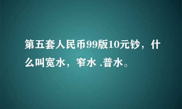 第五套人民币99版10元钞，什么叫宽水，窄水 .普水。